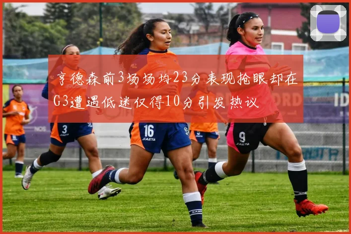 亨德森前3场场均23分表现抢眼却在G3遭遇低迷仅得10分引发热议