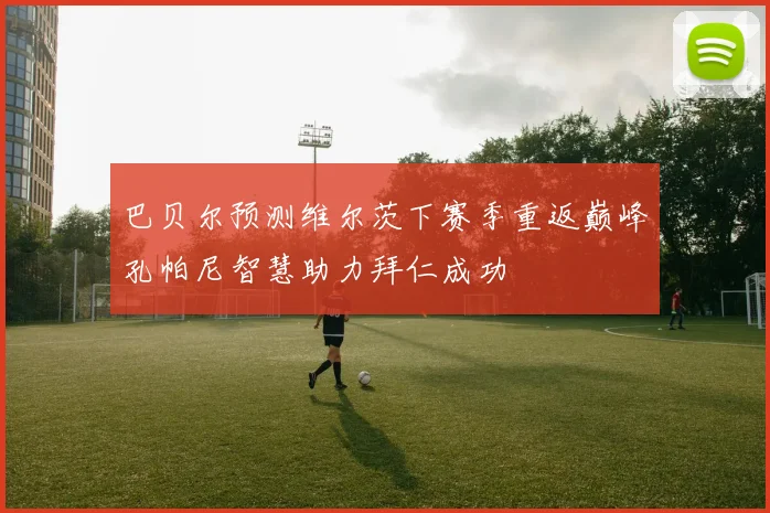 巴贝尔预测维尔茨下赛季重返巅峰孔帕尼智慧助力拜仁成功