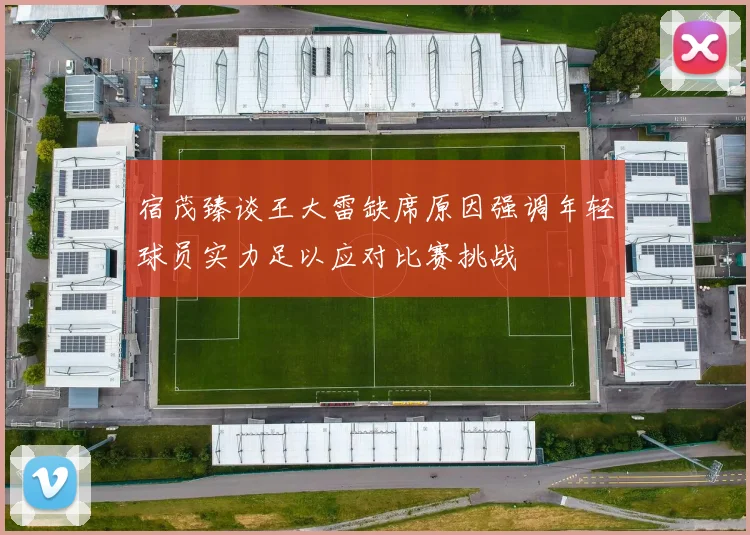 宿茂臻谈王大雷缺席原因强调年轻球员实力足以应对比赛挑战