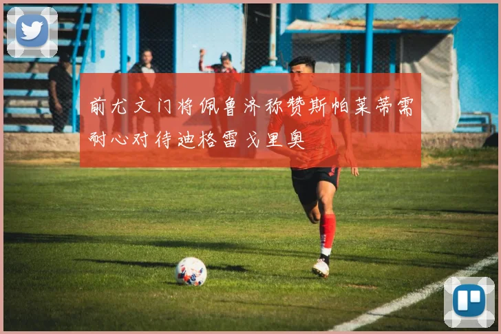前尤文门将佩鲁济称赞斯帕莱蒂需耐心对待迪格雷戈里奥