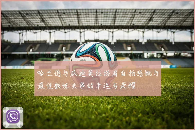 哈兰德与瓜迪奥拉搭肩自拍感慨与最佳教练共事的幸运与荣耀
