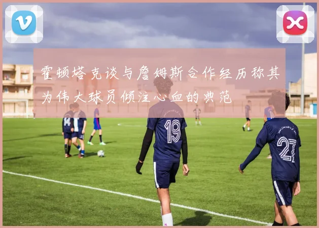 霍顿塔克谈与詹姆斯合作经历称其为伟大球员倾注心血的典范