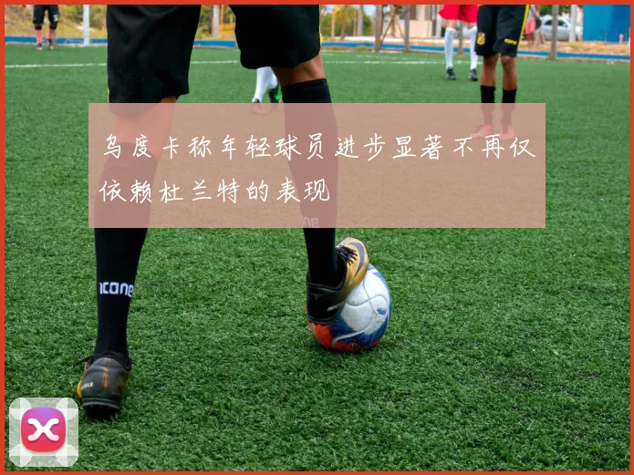 乌度卡称年轻球员进步显著不再仅依赖杜兰特的表现
