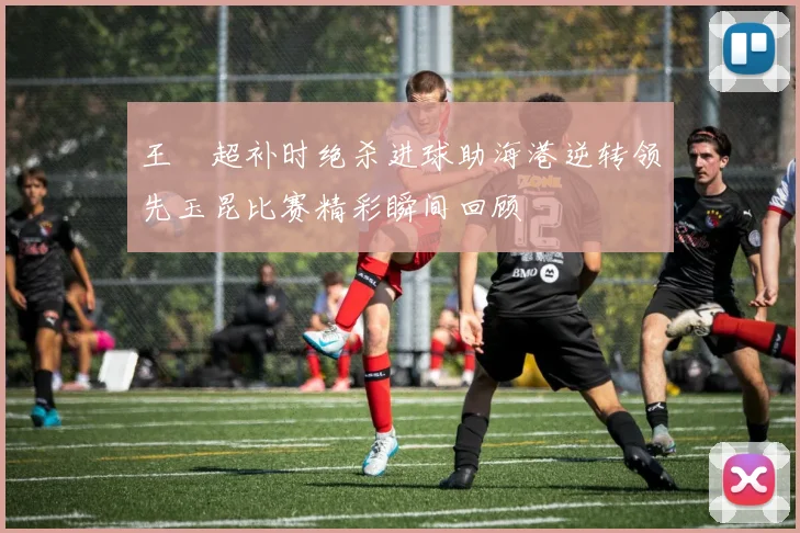王燊超补时绝杀进球助海港逆转领先玉昆比赛精彩瞬间回顾