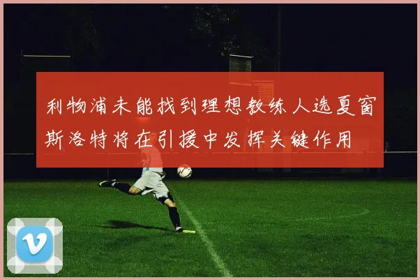 利物浦未能找到理想教练人选夏窗斯洛特将在引援中发挥关键作用