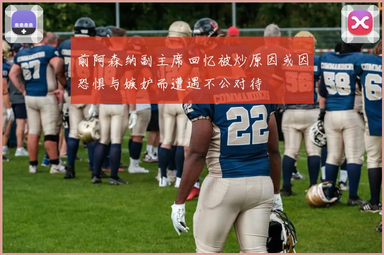 前阿森纳副主席回忆被炒原因或因恐惧与嫉妒而遭遇不公对待