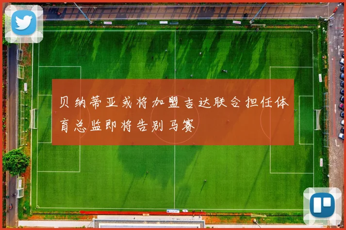 贝纳蒂亚或将加盟吉达联合担任体育总监即将告别马赛