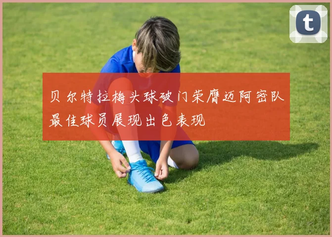贝尔特拉梅头球破门荣膺迈阿密队最佳球员展现出色表现