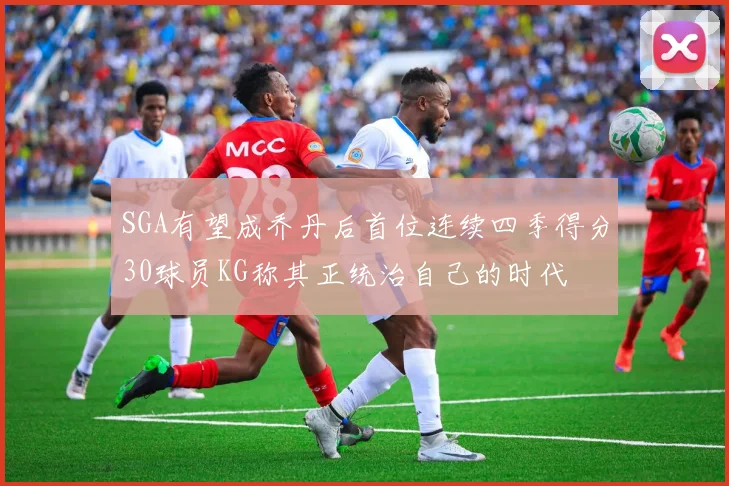 SGA有望成乔丹后首位连续四季得分30球员KG称其正统治自己的时代