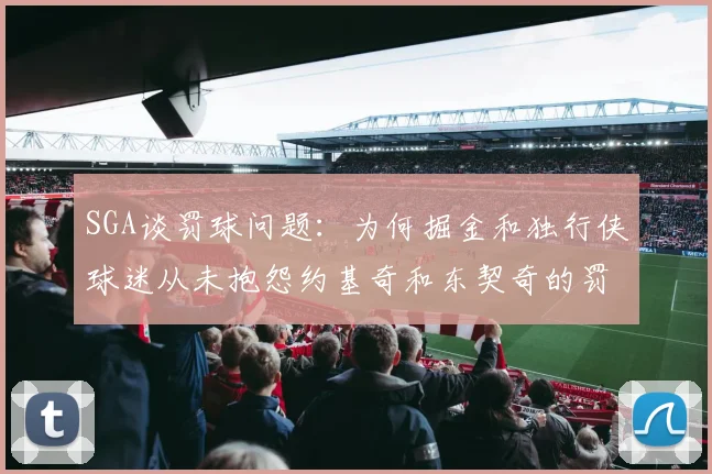 SGA谈罚球问题：为何掘金和独行侠球迷从未抱怨约基奇和东契奇的罚球表现