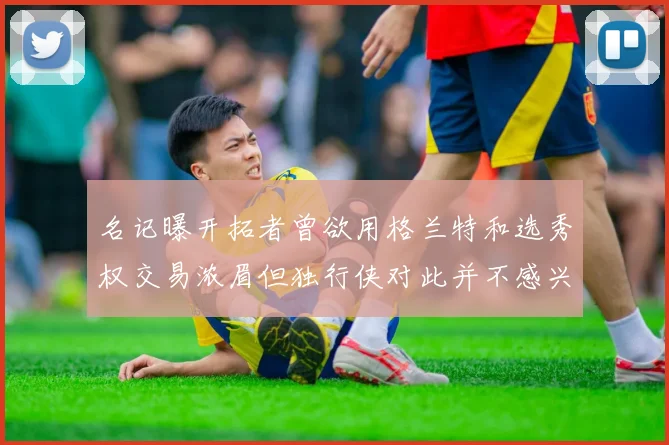 名记曝开拓者曾欲用格兰特和选秀权交易浓眉但独行侠对此并不感兴趣