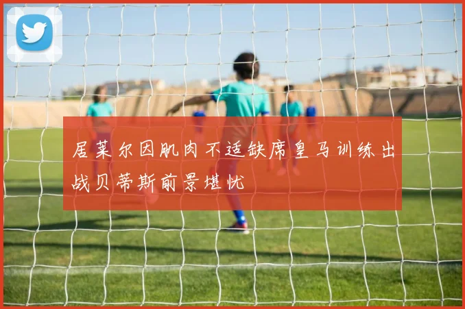 居莱尔因肌肉不适缺席皇马训练出战贝蒂斯前景堪忧