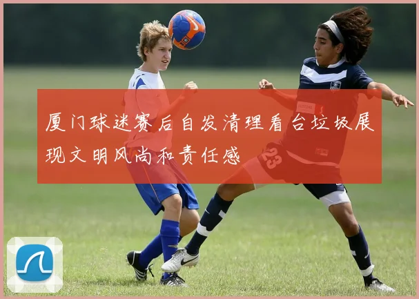 厦门球迷赛后自发清理看台垃圾展现文明风尚和责任感