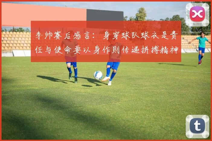 李帅赛后感言：身穿球队球衣是责任与使命要以身作则传递拼搏精神