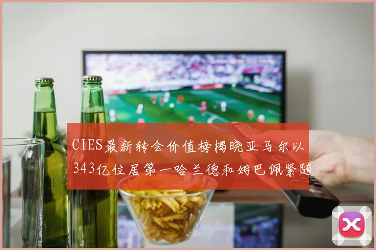 CIES最新转会价值榜揭晓亚马尔以343亿位居第一哈兰德和姆巴佩紧随其后