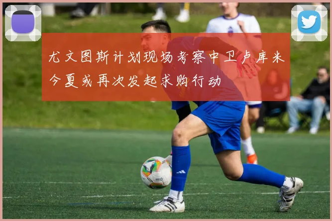 尤文图斯计划现场考察中卫卢库米今夏或再次发起求购行动