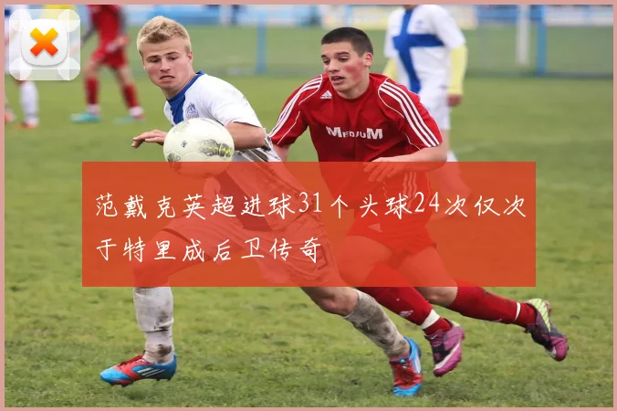 范戴克英超进球31个头球24次仅次于特里成后卫传奇