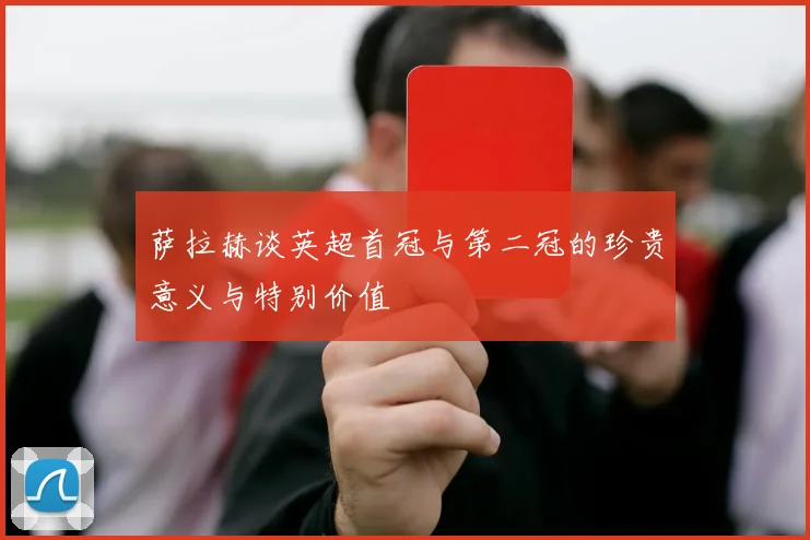 萨拉赫谈英超首冠与第二冠的珍贵意义与特别价值