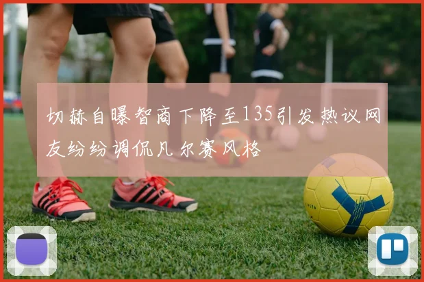 切赫自曝智商下降至135引发热议网友纷纷调侃凡尔赛风格