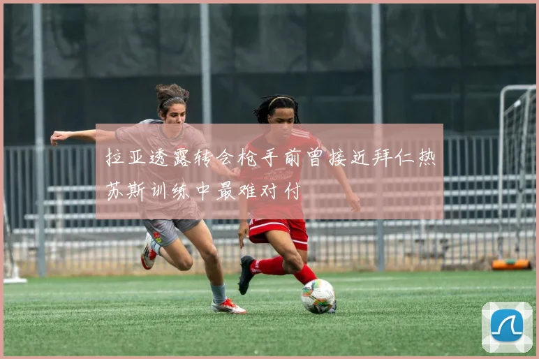 拉亚透露转会枪手前曾接近拜仁热苏斯训练中最难对付