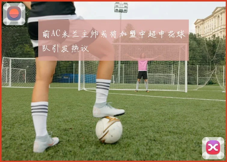 前AC米兰主帅或将加盟中超申花球队引发热议