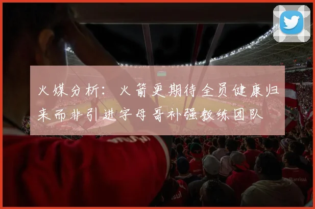 火媒分析：火箭更期待全员健康归来而非引进字母哥补强教练团队