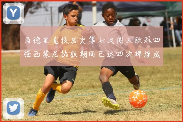 马德里竞技历史第七次闯入欧冠四强西蒙尼执教期间已达四次辉煌成就