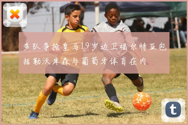 多队争抢皇马19岁边卫福尔特亚包括勒沃库森与葡萄牙体育在内