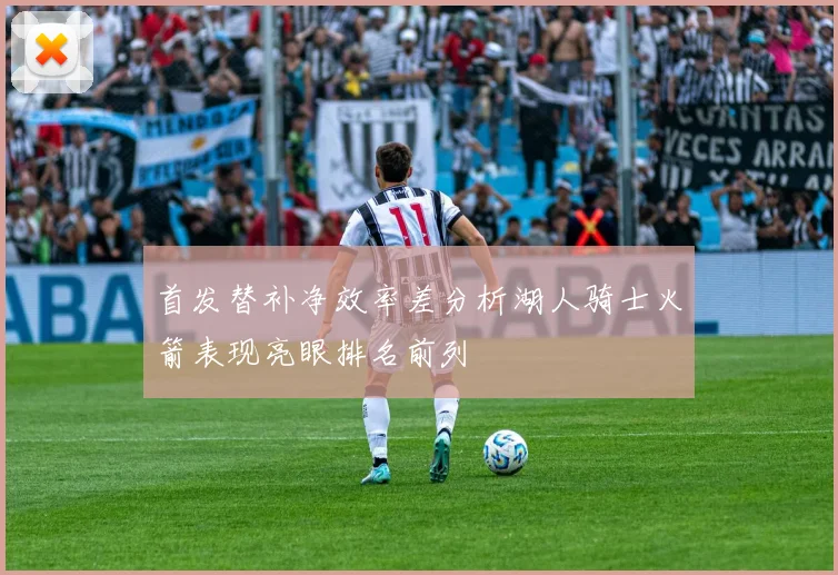 首发替补净效率差分析湖人骑士火箭表现亮眼排名前列