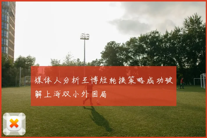 媒体人分析王博短轮换策略成功破解上海双小外困局