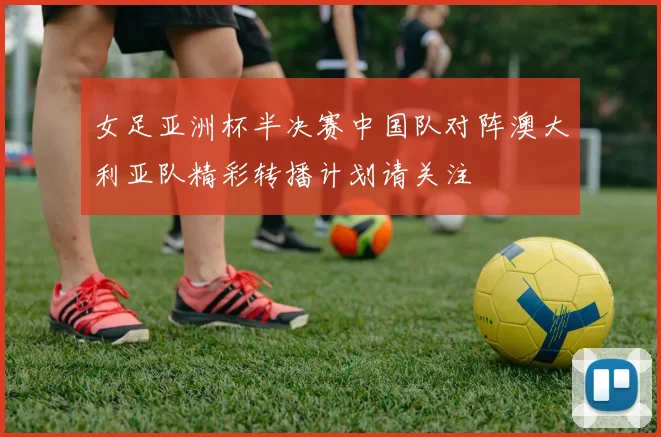 女足亚洲杯半决赛中国队对阵澳大利亚队精彩转播计划请关注
