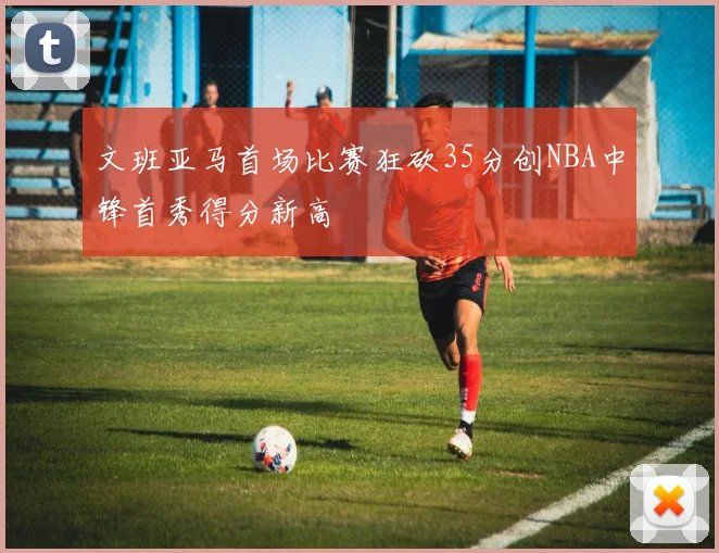 文班亚马首场比赛狂砍35分创NBA中锋首秀得分新高